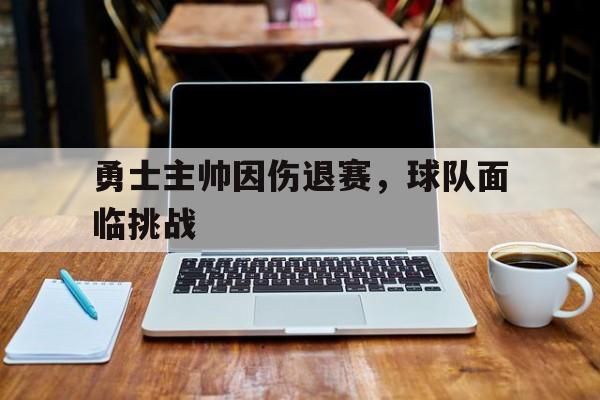 关于勇士主帅因伤退赛，球队面临挑战的信息